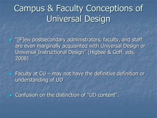 Campus & Faculty Conceptions of
Universal Design
 “[F]ew postsecondary administrators, faculty, and staff
are even marginally acquainted with Universal Design or
Universal Instructional Design” (Higbee & Goff, eds.
2008)
 Faculty at CU – may not have the definitive definition or
understanding of UD
 Confusion on the distinction of “UD content”.
 