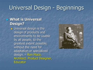 Universal Design - Beginnings
 What is Universal
Design?
 Universal design is the
design of products and
environments to be usable
by all people, to the
greatest extent possible,
without the need for
adaptation or specialized
design. – Ron Mace,
Architect, Product Designer,
Educator
 