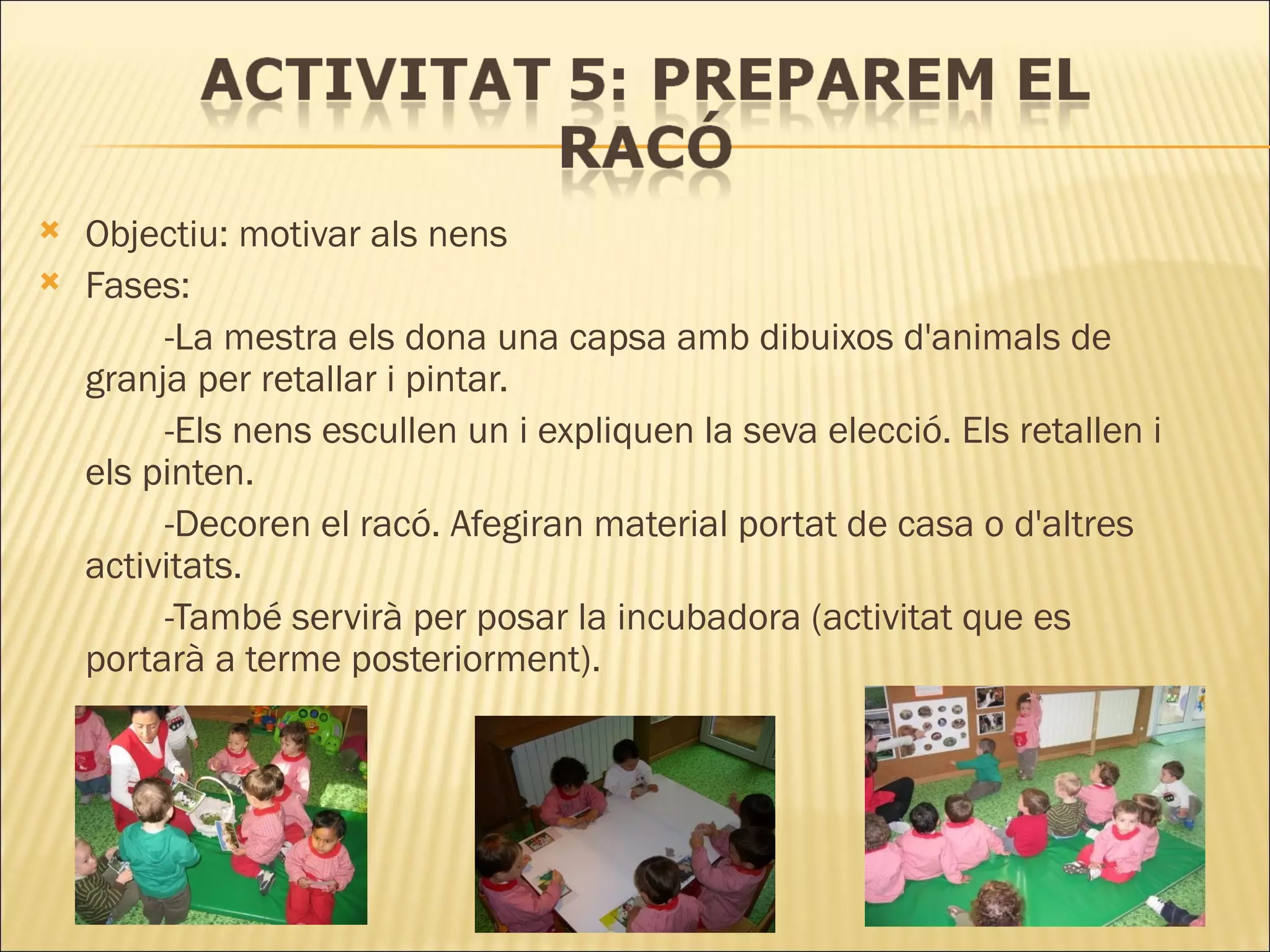 Objectiu: motivar als nens Fases: -La mestra els dona una capsa amb dibuixos d'animals de  granja per retallar i pintar.  -Els nens escullen un i expliquen la seva elecció. Els retallen i  els pinten.  -Decoren el racó. Afegiran material portat de casa o d'altres  activitats.  -També servirà per posar la incubadora (activitat que es  portarà a terme posteriorment). 