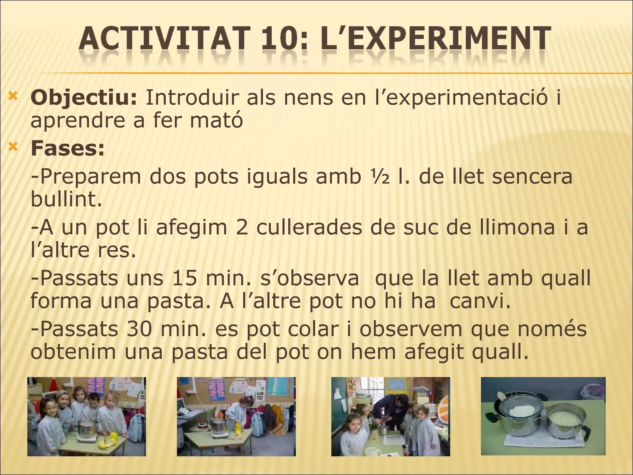 Objectiu:  Introduir als nens en l’experimentació i aprendre a fer mató Fases: -Preparem dos pots iguals amb ½ l. de llet sencera bullint. -A un pot li afegim 2 cullerades de suc de llimona i a l’altre res.  -Passats uns 15 min. s’observa  que la llet amb quall forma una pasta. A l’altre pot no hi ha  canvi. -Passats 30 min. es pot colar i observem que només obtenim una pasta del pot on hem afegit quall. 
