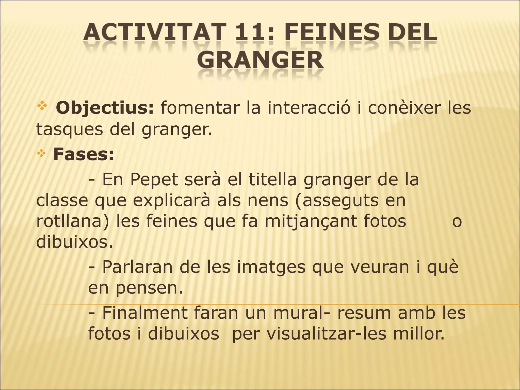 Objectius:  fomentar la interacció i conèixer les tasques del granger. Fases: - En Pepet serà el titella granger de la  classe que explicarà als nens (asseguts en  rotllana) les feines que fa mitjançant fotos  o dibuixos. - Parlaran de les imatges que veuran i què  en pensen.  - Finalment faran un mural- resum amb les  fotos i dibuixos  per visualitzar-les millor. 