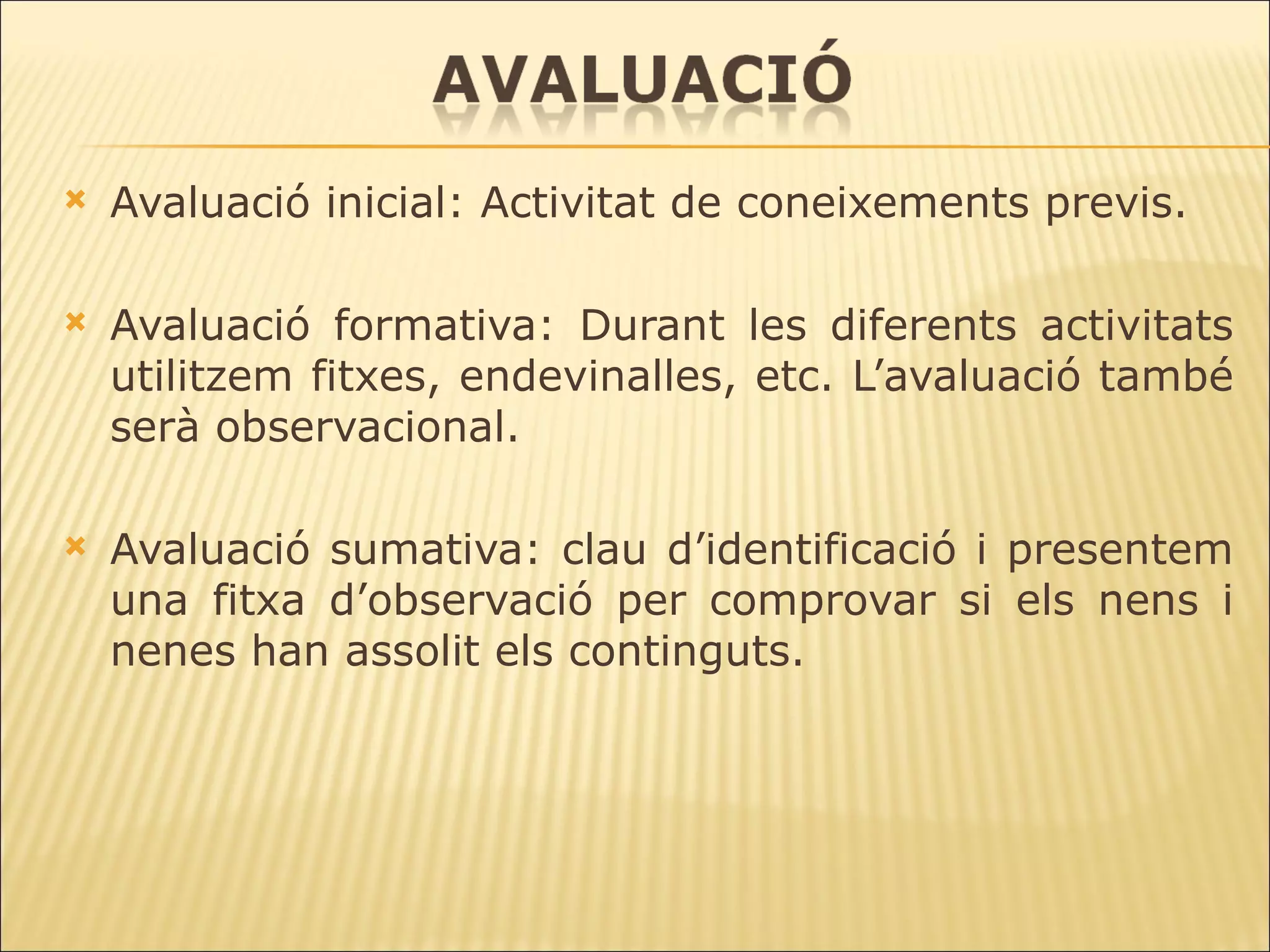 Avaluació inicial: Activitat de coneixements previs. Avaluació formativa: Durant les diferents activitats utilitzem fitxes, endevinalles, etc. L’avaluació també serà observacional. Avaluació sumativa: clau d’identificació i presentem una fitxa d’observació per comprovar si els nens i nenes han assolit els continguts. 