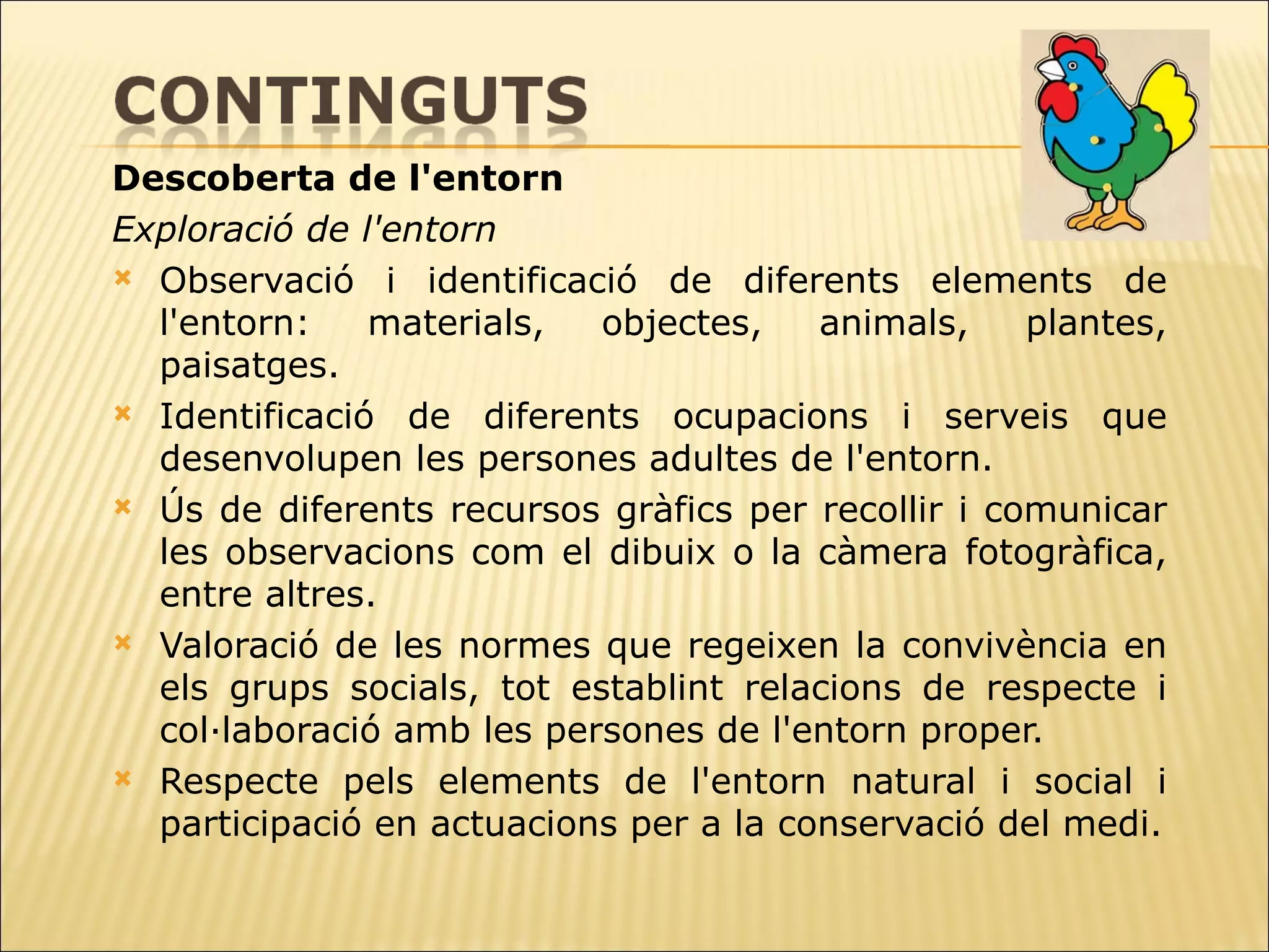 Descoberta de l'entorn Exploració de l'entorn Observació i identificació de diferents elements de l'entorn: materials, objectes,   animals, plantes, paisatges.  Identificació de diferents ocupacions i serveis que desenvolupen les persones   adultes de l'entorn.  Ús de diferents recursos gràfics per recollir i comunicar les observacions com el   dibuix o la càmera fotogràfica, entre altres. Valoració de les normes que regeixen la convivència en els grups socials, tot   establint relacions de respecte i col·laboració amb les persones de l'entorn proper.  Respecte pels elements de l'entorn natural i social i participació en actuacions per a la conservació del medi. 