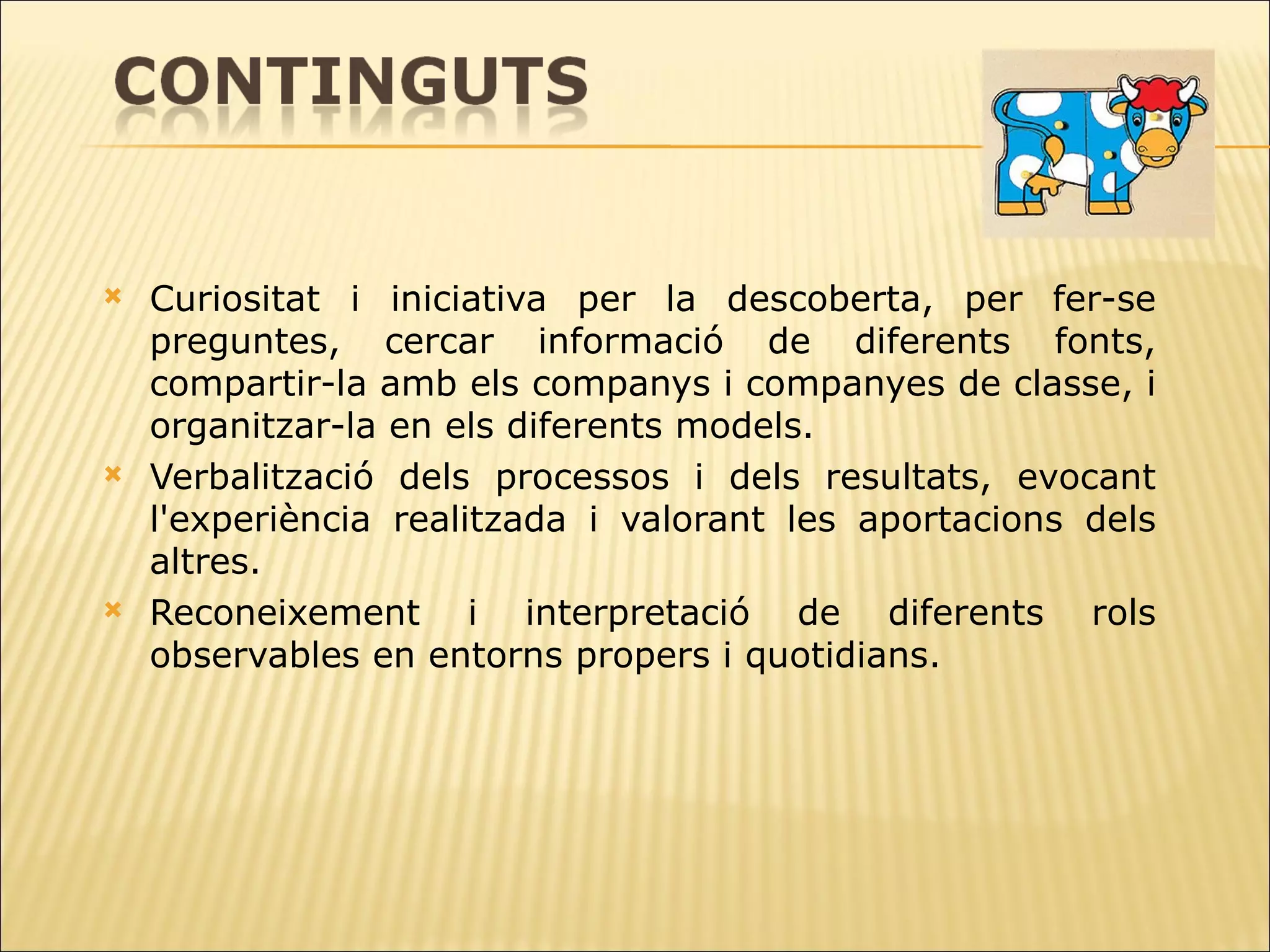 Curiositat i iniciativa per la descoberta, per fer-se preguntes, cercar informació de   diferents fonts, compartir-la amb els companys i companyes de classe, i organitzar-la en els diferents models.  Verbalització dels processos i dels resultats, evocant l'experiència realitzada i   valorant les aportacions dels altres. Reconeixement i interpretació de diferents rols observables en entorns propers i   quotidians. 