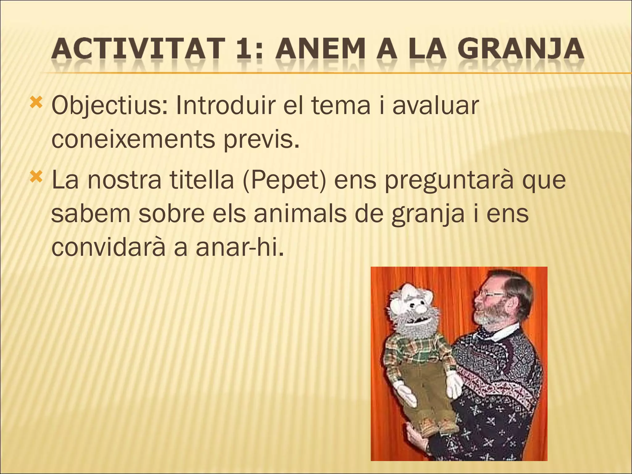 Objectius: Introduir el tema i avaluar coneixements previs. La nostra titella (Pepet) ens preguntarà que sabem sobre els animals de granja i ens convidarà a anar-hi. 
