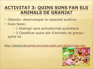 Objectiu: desenvolupar la capacitat auditiva Dues fases: - 1 Distingir sons animals/vida quotidiana - 2 Classificar quins són d’animals de granja i  quins no. http://efectos-de- sonido.anuncios - radio.com /gratis/ index.php 