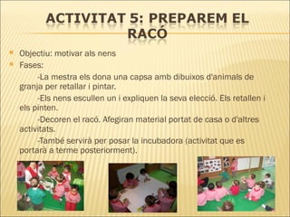 Objectiu: motivar als nens Fases: -La mestra els dona una capsa amb dibuixos d'animals de  granja per retallar i pintar.  -Els nens escullen un i expliquen la seva elecció. Els retallen i  els pinten.  -Decoren el racó. Afegiran material portat de casa o d'altres  activitats.  -També servirà per posar la incubadora (activitat que es  portarà a terme posteriorment). 