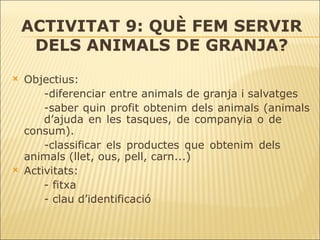 ACTIVITAT 9: QUÈ FEM SERVIR DELS ANIMALS DE GRANJA? Objectius: -diferenciar entre animals de granja i salvatges -saber quin profit obtenim dels animals (animals  d’ajuda en les tasques, de companyia o de  consum). -classificar els productes que obtenim dels  animals (llet, ous, pell, carn...) Activitats: - fitxa - clau d’identificació 