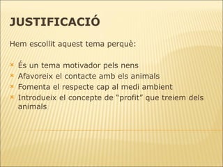 JUSTIFICACIÓ Hem escollit aquest tema perquè: És un tema motivador pels nens  Afavoreix el contacte amb els animals Fomenta el respecte cap al medi ambient  Introdueix el concepte de “profit” que treiem dels animals 