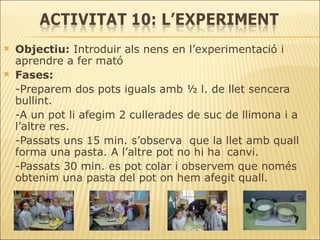Objectiu:  Introduir als nens en l’experimentació i aprendre a fer mató Fases: -Preparem dos pots iguals amb ½ l. de llet sencera bullint. -A un pot li afegim 2 cullerades de suc de llimona i a l’altre res.  -Passats uns 15 min. s’observa  que la llet amb quall forma una pasta. A l’altre pot no hi ha  canvi. -Passats 30 min. es pot colar i observem que només obtenim una pasta del pot on hem afegit quall. 