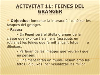 Objectius:  fomentar la interacció i conèixer les tasques del granger. Fases: - En Pepet serà el titella granger de la  classe que explicarà als nens (asseguts en  rotllana) les feines que fa mitjançant fotos  o dibuixos. - Parlaran de les imatges que veuran i què  en pensen.  - Finalment faran un mural- resum amb les  fotos i dibuixos  per visualitzar-les millor. 