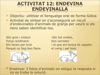 Objectiu: utilitzar el llenguatge oral de forma lúdica Activitat de síntesi on s’aconseguirà un recull d’endevinalles d’animals de granja per veure si els nens saben identificar-los.   Sóc gros i molsut  Sóc tot orelles, Força rondinaire  bon corredor Em tenen per brut  i el que em busca és caçador  Perquè no faig bon flaire.  el camp i pel bosc * Ensenyar 3 fotos d’animals on estigui la resposta si no es troba la solució 