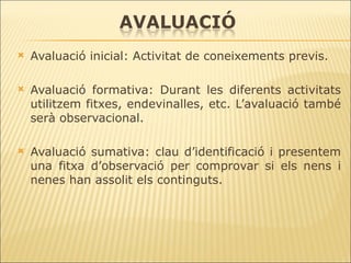 Avaluació inicial: Activitat de coneixements previs. Avaluació formativa: Durant les diferents activitats utilitzem fitxes, endevinalles, etc. L’avaluació també serà observacional. Avaluació sumativa: clau d’identificació i presentem una fitxa d’observació per comprovar si els nens i nenes han assolit els continguts. 