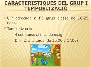 U.P adreçada a P5 (grup classe de 20-25 nens). Temporització:  - 4 setmanes al mes de maig - Dm i Dj a la tarda (de 15:00 a 17:00) 