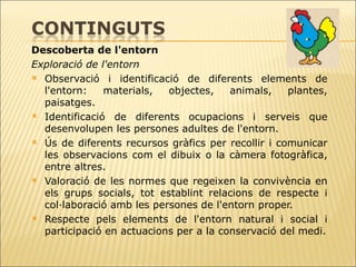 Descoberta de l'entorn Exploració de l'entorn Observació i identificació de diferents elements de l'entorn: materials, objectes,   animals, plantes, paisatges.  Identificació de diferents ocupacions i serveis que desenvolupen les persones   adultes de l'entorn.  Ús de diferents recursos gràfics per recollir i comunicar les observacions com el   dibuix o la càmera fotogràfica, entre altres. Valoració de les normes que regeixen la convivència en els grups socials, tot   establint relacions de respecte i col·laboració amb les persones de l'entorn proper.  Respecte pels elements de l'entorn natural i social i participació en actuacions per a la conservació del medi. 