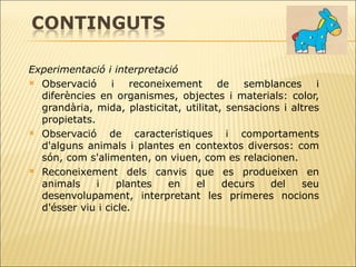 Experimentació i interpretació Observació i reconeixement de semblances i diferències en organismes, objectes i materials: color, grandària, mida, plasticitat, utilitat, sensacions i altres propietats.   Observació de característiques i comportaments d'alguns animals i plantes en   contextos diversos: com són, com s'alimenten, on viuen, com es relacionen. Reconeixement dels canvis que es produeixen en animals i plantes en el decurs del seu desenvolupament, interpretant les primeres nocions d'ésser viu i cicle. 