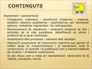 Raonament i representació  Comparació, ordenació i classificació d'objectes i material, establint relacions   qualitatives i quantitatives, per reconèixer patrons, verbalitzar regularitats i fer   anticipacions.  Reconeixement de seqüències i ordenació temporal de fets i activitats de la vida   quotidiana. Identificació de sèries i predicció de la seva continuïtat.  Verbalització dels processos i valoració dels resultats. Adquisició progressiva de l'autonomia cognitiva que genera el treball basat en   l'experimentació i el raonament, amb la comprovació, el contrast i la justificació com a manera habitual de conèixer i d'elaborar explicacions. Ús del dibuix com a mitjà de representació: observació de la realitat, processos, canvis. 