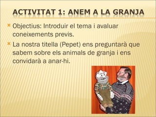 Objectius: Introduir el tema i avaluar coneixements previs. La nostra titella (Pepet) ens preguntarà que sabem sobre els animals de granja i ens convidarà a anar-hi. 