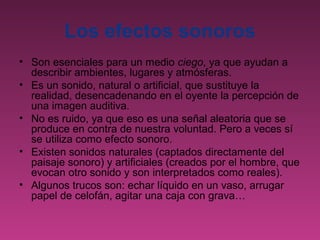Los efectos sonoros
• Son esenciales para un medio ciego, ya que ayudan a
  describir ambientes, lugares y atmósferas.
• Es un sonido, natural o artificial, que sustituye la
  realidad, desencadenando en el oyente la percepción de
  una imagen auditiva.
• No es ruido, ya que eso es una señal aleatoria que se
  produce en contra de nuestra voluntad. Pero a veces sí
  se utiliza como efecto sonoro.
• Existen sonidos naturales (captados directamente del
  paisaje sonoro) y artificiales (creados por el hombre, que
  evocan otro sonido y son interpretados como reales).
• Algunos trucos son: echar líquido en un vaso, arrugar
  papel de celofán, agitar una caja con grava…
 