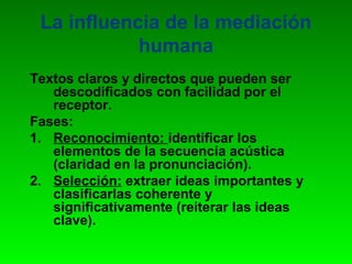 La influencia de la mediación
            humana
Textos claros y directos que pueden ser
   descodificados con facilidad por el
   receptor.
Fases:
1. Reconocimiento: identificar los
   elementos de la secuencia acústica
   (claridad en la pronunciación).
2. Selección: extraer ideas importantes y
   clasificarlas coherente y
   significativamente (reiterar las ideas
   clave).
 