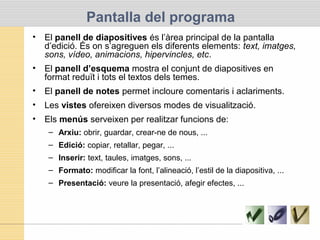 Pantalla del programa
• El panell de diapositives és l’àrea principal de la pantalla
d’edició. És on s’agreguen els diferents elements: text, imatges,
sons, vídeo, animacions, hipervincles, etc.
• El panell d’esquema mostra el conjunt de diapositives en
format reduït i tots el textos dels temes.
• El panell de notes permet incloure comentaris i aclariments.
• Les vistes ofereixen diversos modes de visualització.
• Els menús serveixen per realitzar funcions de:
– Arxiu: obrir, guardar, crear-ne de nous, ...
– Edició: copiar, retallar, pegar, ...
– Inserir: text, taules, imatges, sons, ...
– Formato: modificar la font, l’alineació, l’estil de la diapositiva, ...
– Presentació: veure la presentació, afegir efectes, ...
 