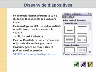 Disseny de diapositives
• Podem seleccionar diferents tipus de
dissenys depenent del que vulguem
inserir.
• Podem afegir un títol i un text, o un títol i
uns dibuixos, o les tres coses a la
vegada:
– Títol + text + dibuixos
• Des del Panell de la dreta podrem triar
el tipus de diapositiva que volem.
• Si aquest panell no està visible el
podrem mostrar anant a:
VEURE - Disseny de diapositives
 