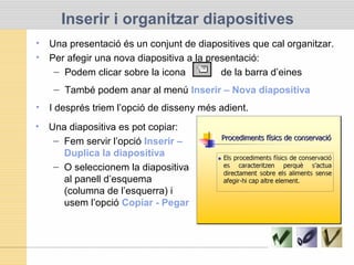 Inserir i organitzar diapositives
• Una presentació és un conjunt de diapositives que cal organitzar.
• Per afegir una nova diapositiva a la presentació:
– Podem clicar sobre la icona de la barra d’eines
– També podem anar al menú Inserir – Nova diapositiva
• I després triem l’opció de disseny més adient.
• Una diapositiva es pot copiar:
– Fem servir l’opció Inserir –
Duplica la diapositiva
– O seleccionem la diapositiva
al panell d’esquema
(columna de l’esquerra) i
usem l’opció Copiar - Pegar
 