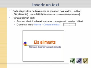 Inserir un text
• En la diapositiva de l’exemple es mostren dos textos, un títol
(Els aliments) i un subtítol (Tècniques de conservació dels aliments).
• Per a afegir un text:
– Premem el ratolí sobre el marcador corresponent i escrivim el text.
– O anem al menú Inserir – Quadre de text:
 