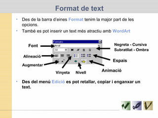 Format de text
• Des de la barra d’eines Format tenim la major part de les
opcions.
• També es pot inserir un text més atractiu amb WordArt
• Des del menú Edició es pot retallar, copiar i enganxar un
text.
Font Negreta - Cursiva
Subratllat - Ombra
Alineació
Augmentar
Espais
AnimacióVinyeta Nivell
 