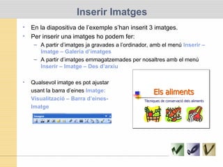 Inserir Imatges
• En la diapositiva de l’exemple s’han inserit 3 imatges.
• Per inserir una imatges ho podem fer:
– A partir d’imatges ja gravades a l’ordinador, amb el menú Inserir –
Imatge – Galeria d’imatges
– A partir d’imatges emmagatzemades per nosaltres amb el menú
Inserir – Imatge – Des d’arxiu
• Qualsevol imatge es pot ajustar
usant la barra d’eines Imatge:
Visualització – Barra d’eines-
Imatge
 