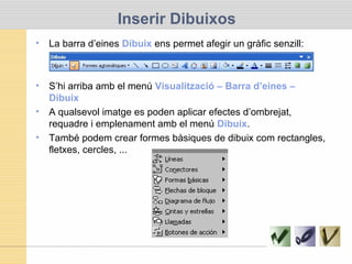 Inserir Dibuixos
• La barra d’eines Dibuix ens permet afegir un gràfic senzill:
• S’hi arriba amb el menú Visualització – Barra d’eines –
Dibuix
• A qualsevol imatge es poden aplicar efectes d’ombrejat,
requadre i emplenament amb el menú Dibuix.
• També podem crear formes bàsiques de dibuix com rectangles,
fletxes, cercles, ...
 