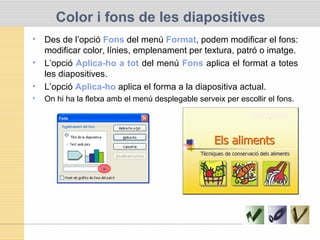Color i fons de les diapositives
• Des de l’opció Fons del menú Format, podem modificar el fons:
modificar color, línies, emplenament per textura, patró o imatge.
• L’opció Aplica-ho a tot del menú Fons aplica el format a totes
les diapositives.
• L’opció Aplica-ho aplica el forma a la diapositiva actual.
• On hi ha la fletxa amb el menú desplegable serveix per escollir el fons.
 