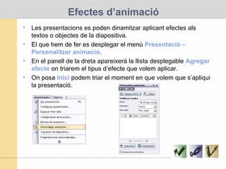 Efectes d’animació
• Les presentacions es poden dinamitzar aplicant efectes als
textos o objectes de la diapositiva.
• El que hem de fer es desplegar el menú Presentació –
Personalitzar animació.
• En el panell de la dreta apareixerà la llista desplegable Agregar
efecte on triarem el tipus d’efecte que volem aplicar.
• On posa Inici podem triar el moment en que volem que s’apliqui
la presentació.
 