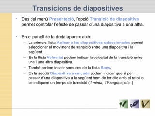 Transicions de diapositives
• Des del menú Presentació, l’opció Transició de diapositiva
permet controlar l’efecte de passar d’una diapositiva a una altra.
• En el panell de la dreta apareix això:
– La primera llista Aplicar a les diapositives seleccionades permet
seleccionar el moviment de transició entre una diapositiva i la
següent.
– En la llista Velocitat podem indicar la velocitat de la transició entre
una i una altra diapositiva.
– També podem inserir sons des de la llista Sons.
– En la secció Diapositiva avançada podem indicar que si per
passar d’una diapositiva a la següent hem de fer clic amb el ratolí o
be indiquem un temps de transició (1 minut, 10 segons, etc..)
 