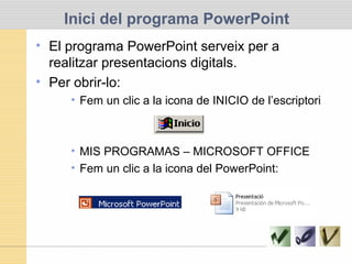 • El programa PowerPoint serveix per a
realitzar presentacions digitals.
• Per obrir-lo:
• Fem un clic a la icona de INICIO de l’escriptori
• MIS PROGRAMAS – MICROSOFT OFFICE
• Fem un clic a la icona del PowerPoint:
Inici del programa PowerPoint
 
