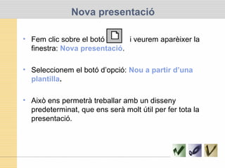 Nova presentació
• Fem clic sobre el botó i veurem aparèixer la
finestra: Nova presentació.
• Seleccionem el botó d’opció: Nou a partir d’una
plantilla.
• Això ens permetrà treballar amb un disseny
predeterminat, que ens serà molt útil per fer tota la
presentació.
 