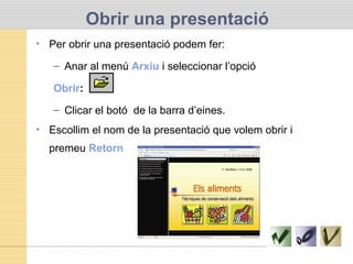 Obrir una presentació
• Per obrir una presentació podem fer:
– Anar al menú Arxiu i seleccionar l’opció
Obrir:
– Clicar el botó de la barra d’eines.
• Escollim el nom de la presentació que volem obrir i
premeu Retorn
 