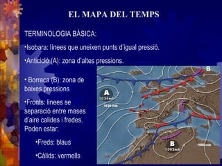 EL MAPA DEL TEMPS
TERMINOLOGIA BÀSICA:
•Isobara: línees que uneixen punts d’igual pressió.
•Anticicló (A): zona d’altes pressions.
• Borraca (B): zona de
baixes pressions
•Fronts: linees se
separació entre mases
d’aire calides i fredes.
Poden estar:
•Freds: blaus
•Càlids: vermells
 