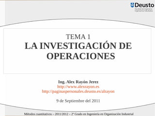 TEMA 1
LA INVESTIGACIÓN DE
    OPERACIONES

                       Ing. Alex Rayón Jerez
                      http://www.alexrayon.es
             http://paginaspersonales.deusto.es/alrayon

                         9 de Septiembre del 2011

Métodos cuantitativos – 2011/2012 – 2º Grado en Ingeniería en Organización Industrial
 