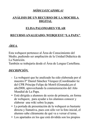 MÓDULO2CAZORLA1

      ANÁLISIS DE UN RECURSO DE LA MOCHILA
                      DIGITAL

              ELISA PALOMARES VILAR

 RECURSO ANALIZADO: WEBQUEST “LA PAPA”


ÁREA.

Esta webquest pertenece al Área de Conocimiento del
Medio, pudiendo ser ampliación de la Unidad Didáctica de
La Nutrición.
También se trabajaría desde el Área de Lengua Castellana.

DECRIPCIÓN.

  • La webquest que he analizado ha sido elaborada por el
    maestro Fº Daniel Sánchez Vázquez (Coordinador tic
    del CPR Principe Felipe de Motril (Granada),en el
    año2008, aprovechando la conmemoración del Año
    Mundial de La Papa.
  • Está dirigida a alumnos de sexto de primaria, en forma
    de webquest, para ayudar a los alumnos conocer y
    elaborar una wiki sobre la papa.
  • La portada de presentación de la webquest es bastante
    directa y llamativa, pues con sólo ver la foto inicial, el
    alumno sabe cláramente de qué va a versar el tema.
  • Los apartados en los que está dividida son los propios
 