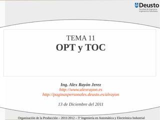 TEMA 11
                            OPT y TOC


                             Ing. Alex Rayón Jerez
                            http://www.alexrayon.es
                  http://paginaspersonales.deusto.es/alrayon

                              13 de Diciembre del 2011

Organización de la Producción – 2011/2012 – 5º Ingeniería en Automática y Electrónica Industrial
 