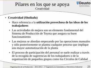 Pilares en los que se apoya
                                  Creatividad


Creatividad (Shoikufu)
   Hace referencia a la utilización provechosa de las ideas de los
   trabajadores
   Las actividades de mejora son un elemento fundamental del
   Sistema de Producción de Toyota que asegura su buen
   funcionamiento
   Las mejoras se abordan empezando por las operaciones manuales
   y sólo posteriormente se plantea cualquier proceso que implique
   una mayor automatización de la planta
   El proceso de participación del personal se suele realizar a través
   de la recogida de sugerencias de los trabajadores o de la
   organización de pequeños grupos como los Círculos de Calidad

 Organización de la Producción – 2011/2012 – 5º Ingeniería en Automática y Electrónica Industrial   23
 