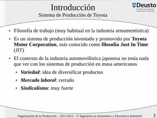 Introducción
                 Sistema de Producción de Toyota


Filosofía de trabajo (muy habitual en la industria armamentística)
Es un sistema de producción inventado y promovido por Toyota
Motor Corporation, más conocido como filosofía Just In Time
(JIT)
El contexto de la industria automovilística japonesa no tenía nada
que ver con los sistemas de producción en masa americanos
   Variedad: idea de diversificar productos
   Mercado laboral: cerrado
   Sindicalismo: muy fuerte




 Organización de la Producción – 2011/2012 – 5º Ingeniería en Automática y Electrónica Industrial   3
 