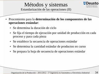 Métodos y sistemas
            Estandarización de las operaciones (II)


Procemiento para la determinación de los componentes de las
operaciones estándar:
   Se determina la duración de ciclo
   Se fija el tiempo de ejecución por unidad de producción en cada
   proceso y para cada pieza
   Se establece la secuencia de operaciones estándar
   Se determina la cantidad estándar de productos en curso
   Se prepara la hoja de secuencia de operaciones estándar




 Organización de la Producción – 2011/2012 – 5º Ingeniería en Automática y Electrónica Industrial   34
 
