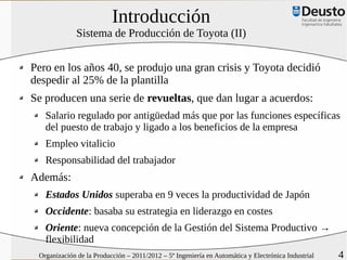 Introducción
              Sistema de Producción de Toyota (II)


Pero en los años 40, se produjo una gran crisis y Toyota decidió
despedir al 25% de la plantilla
Se producen una serie de revueltas, que dan lugar a acuerdos:
   Salario regulado por antigüedad más que por las funciones específicas
   del puesto de trabajo y ligado a los beneficios de la empresa
   Empleo vitalicio
   Responsabilidad del trabajador
Además:
   Estados Unidos superaba en 9 veces la productividad de Japón
   Occidente: basaba su estrategia en liderazgo en costes
   Oriente: nueva concepción de la Gestión del Sistema Productivo →
   flexibilidad
 Organización de la Producción – 2011/2012 – 5º Ingeniería en Automática y Electrónica Industrial   4
 
