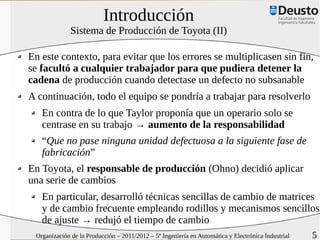 Introducción
              Sistema de Producción de Toyota (II)

En este contexto, para evitar que los errores se multiplicasen sin fin,
se facultó a cualquier trabajador para que pudiera detener la
cadena de producción cuando detectase un defecto no subsanable
A continuación, todo el equipo se pondría a trabajar para resolverlo
   En contra de lo que Taylor proponía que un operario solo se
   centrase en su trabajo → aumento de la responsabilidad
   “Que no pase ninguna unidad defectuosa a la siguiente fase de
   fabricación”
En Toyota, el responsable de producción (Ohno) decidió aplicar
una serie de cambios
   En particular, desarrolló técnicas sencillas de cambio de matrices
   y de cambio frecuente empleando rodillos y mecanismos sencillos
   de ajuste → redujó el tiempo de cambio
 Organización de la Producción – 2011/2012 – 5º Ingeniería en Automática y Electrónica Industrial   5
 