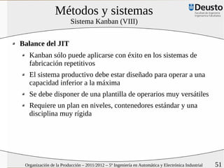 Métodos y sistemas
                         Sistema Kanban (VIII)


Balance del JIT
   Kanban sólo puede aplicarse con éxito en los sistemas de
   fabricación repetitivos
   El sistema productivo debe estar diseñado para operar a una
   capacidad inferior a la máxima
   Se debe disponer de una plantilla de operarios muy versátiles
   Requiere un plan en niveles, contenedores estándar y una
   disciplina muy rígida




 Organización de la Producción – 2011/2012 – 5º Ingeniería en Automática y Electrónica Industrial   51
 