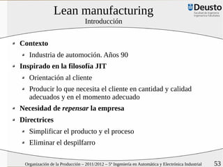 Lean manufacturing
                                 Introducción


Contexto
   Industria de automoción. Años 90
Inspirado en la filosofía JIT
   Orientación al cliente
   Producir lo que necesita el cliente en cantidad y calidad
   adecuados y en el momento adecuado
Necesidad de repensar la empresa
Directrices
   Simplificar el producto y el proceso
   Eliminar el despilfarro

 Organización de la Producción – 2011/2012 – 5º Ingeniería en Automática y Electrónica Industrial   53
 