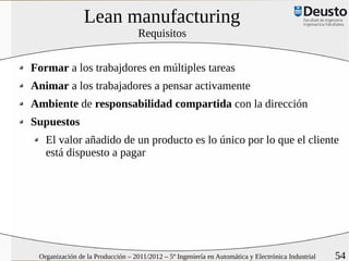 Lean manufacturing
                                   Requisitos


Formar a los trabajdores en múltiples tareas
Animar a los trabajadores a pensar activamente
Ambiente de responsabilidad compartida con la dirección
Supuestos
   El valor añadido de un producto es lo único por lo que el cliente
   está dispuesto a pagar




 Organización de la Producción – 2011/2012 – 5º Ingeniería en Automática y Electrónica Industrial   54
 