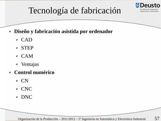 Tecnología de fabricación

Diseño y fabricación asistida por ordenador
   CAD
   STEP
   CAM
   Ventajas
Control numérico
   CN
   CNC
   DNC



 Organización de la Producción – 2011/2012 – 5º Ingeniería en Automática y Electrónica Industrial   57
 
